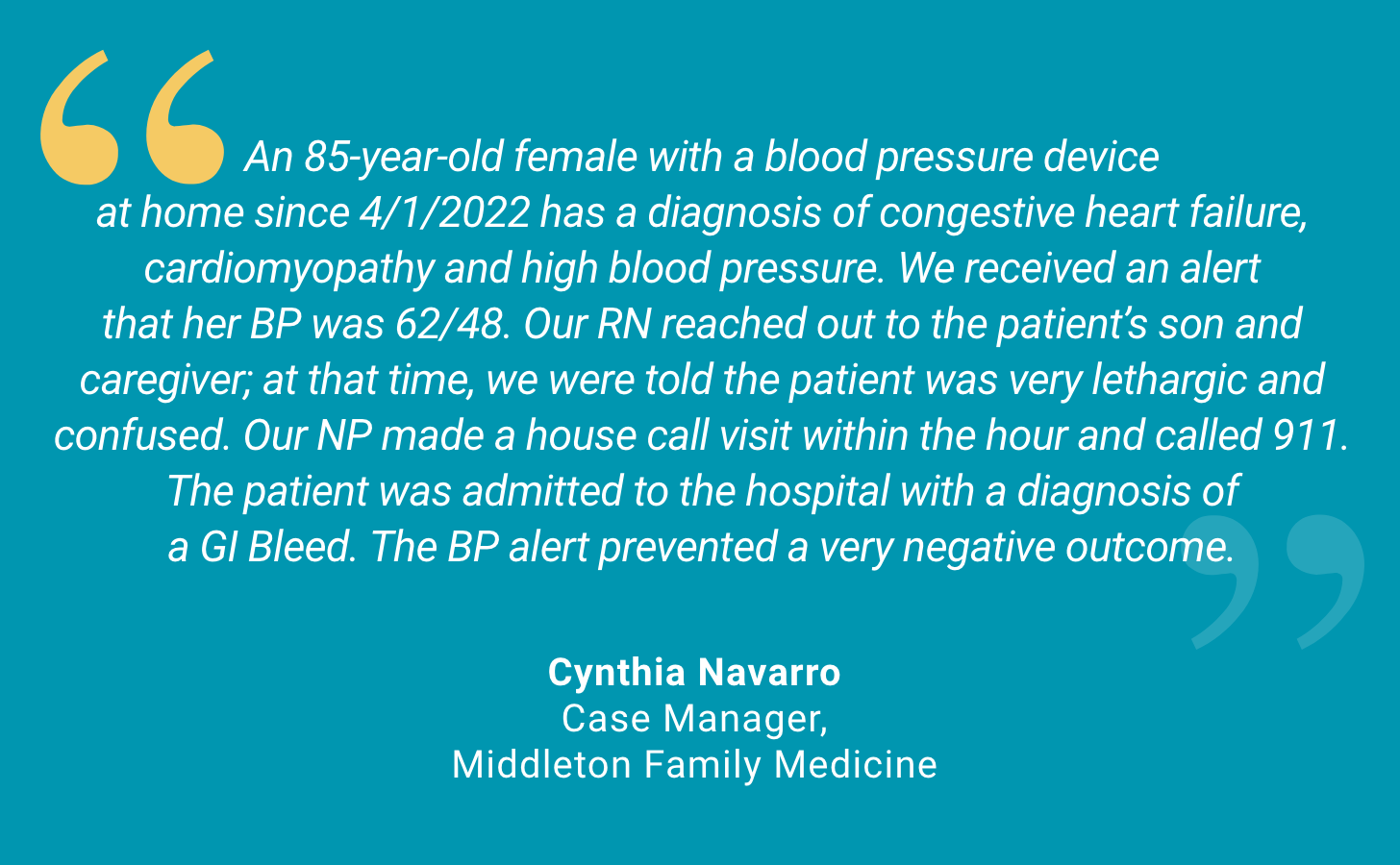 An 85-year-old female with a blood pressure device at home since 4/1/2022 has a diagnosis of congestive heart failure, cardiomyopathy and high blood pressure. We received an alert that her BP was 62/48. Our RN reached out to the patient's son and caregiver; at that time, we were told the patient was very lethargic and confused. Our NP made a house call visit within the hour and called 911. The patient was admitted to the hospital with a diagnosis of a GI Bleed. The BP alert prevented a very negative outcome